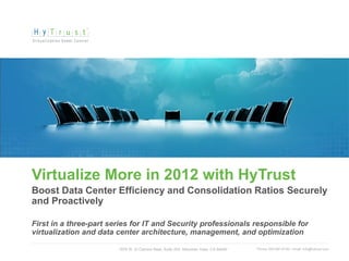 Virtualize More in 2012 with HyTrust
Boost Data Center Efficiency and Consolidation Ratios Securely
and Proactively

First in a three-part series for IT and Security professionals responsible for
virtualization and data center architecture, management, and optimization

                        1975 W. El Camino Real, Suite 203, Mountain View, CA 94040   Phone: 650-681-8100 / email: info@hytrust.com
                                                                                                                                     1
 