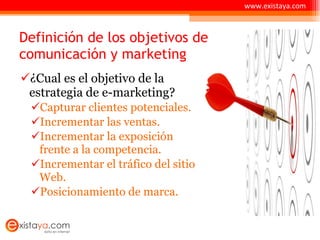 Definición de los objetivos de comunicación y marketing ¿Cual es el objetivo de la estrategia de e-marketing? Capturar clientes potenciales. Incrementar las ventas. Incrementar la exposición frente a la competencia. Incrementar el tráfico del sitio Web. Posicionamiento de marca. www.existaya.com 