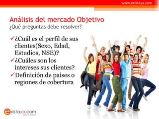 Análisis del mercado Objetivo ¿Qué preguntas debe resolver? ¿Cuál es el perfil de sus clientes(Sexo, Edad, Estudios, NSE)? ¿Cuáles son los intereses sus clientes? Definición de países o regiones de cobertura  www.existaya.com 