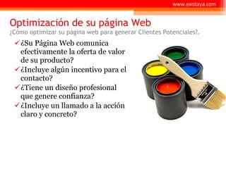 Optimización de su página Web ¿Cómo optimizar su página web para generar Clientes Potenciales?. ¿Su Página Web comunica efectivamente la oferta de valor de su producto? ¿Incluye algún incentivo para el contacto? ¿Tiene un diseño profesional que genere confianza? ¿Incluye un llamado a la acción claro y concreto? www.existaya.com 