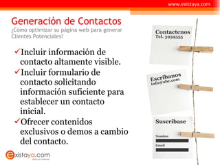 Generación de Contactos ¿Cómo optimizar su página web para generar  Clientes Potenciales? Incluir información de contacto altamente visible. Incluir formulario de contacto solicitando información suficiente para establecer un contacto inicial. Ofrecer contenidos exclusivos o demos a cambio del contacto. www.existaya.com 