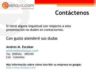 Si tiene alguna inquietud con respecto a esta presentación no duden en contactarnos.  Con gusto atenderé sus dudas Andres M. Escobar  [email_address]   Tel. 3959543 – 3952181 Cali - Colombia Más información sobre cómo inscribir su empresa en google:  http://www.existaya.com/ Contáctenos 