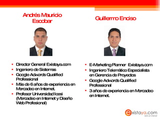 Andrés Mauricio Escobar Director General Existaya.com Ingeniero de Sistemas Google Adwords Qualified Professional Más de 6 años de experiencia en Mercadeo en Internet. Profesor Universidad Icesi (Mercadeo en Internet y Diseño Web Profesional) Guillermo Enciso E-Marketing Planner  Existaya.com Ingeniero Telemático Especialista en Gerencia de Proyectos Google Adwords Qualified Professional 3 años de experiencia en Mercadeo en Internet. 