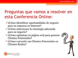 Preguntas que vamos a resolver en esta Conferencia Online: ¿Cómo identificar oportunidades de negocio para su empresa en Internet? ¿Cómo seleccionar la estrategia adecuada para su negocio? ¿Cómo optimizar su página web para generar Clientes Potenciales? ¿Cómo convertir sus Clientes Potenciales en Clientes Reales? www.existaya.com 