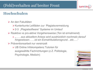 (Fehl)verhalten auf breiter Front

Hochschulen

   An den Fakultäten
      Kunterbunte Leitfäden zur Plagiatsvermeidung
      2-3 „Plagiatsoftware“ Systeme im Umlauf
   Reaktive vs pro-aktive Vorgehensweise (Ton ist ermahnend)
     » „……aus aktuellem Anlass wird ausdrücklich nochmals darauf
       hingewiesen……ist ein Exmatrikulationsgrund…etc.….“
   Präventionsarbeit nur vereinzelt
     » UB Online Infokompetenz Tutorien für
       ausgewählte Fachrichtungen (z.Z. Politologie,
       Psychologie, Medizin)




                                                             Confidential   [ 13 ]
 