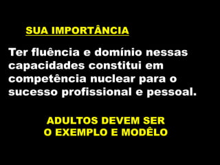 SUA IMPORTÂNCIA
Ter fluência e domínio nessas
capacidades constitui em
competência nuclear para o
sucesso profissional e pessoal.
ADULTOS DEVEM SER
O EXEMPLO E MODÊLO
 