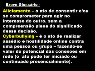Breve Glossário -
Aliciamento – o ato de consentir e/ou
se comprometer para agir no
interesse do outro, sem a
compreensão plena do significado
dessa decisão.
Cyberbullying – é o ato de realizar
assédio e hostilidade online contra
uma pessoa ou grupo – fazendo-se
valer do potencial das conexões em
rede (o ato pode ter iniciado ou
continuado presencialmente).
 