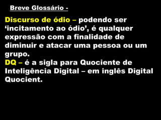 Discurso de ódio – podendo ser
‘incitamento ao ódio’, é qualquer
expressão com a finalidade de
diminuir e atacar uma pessoa ou um
grupo.
DQ – é a sigla para Quociente de
Inteligência Digital – em inglês Digital
Quocient.
Breve Glossário -
 