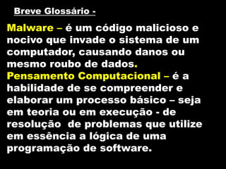 Malware – é um código malicioso e
nocivo que invade o sistema de um
computador, causando danos ou
mesmo roubo de dados.
Pensamento Computacional – é a
habilidade de se compreender e
elaborar um processo básico – seja
em teoria ou em execução - de
resolução de problemas que utilize
em essência a lógica de uma
programação de software.
Breve Glossário -
 