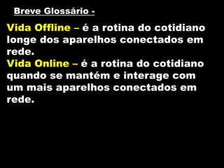 Vida Offline – é a rotina do cotidiano
longe dos aparelhos conectados em
rede.
Vida Online – é a rotina do cotidiano
quando se mantém e interage com
um mais aparelhos conectados em
rede.
Breve Glossário -
 