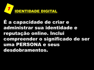 IDENTIDADE DIGITAL
É a capacidade de criar e
administrar sua identidade e
reputação online. Inclui
compreender o significado de ser
uma PERSONA e seus
desdobramentos.
 