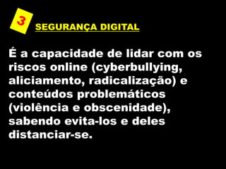 SEGURANÇA DIGITAL
É a capacidade de lidar com os
riscos online (cyberbullying,
aliciamento, radicalização) e
conteúdos problemáticos
(violência e obscenidade),
sabendo evita-los e deles
distanciar-se.
 