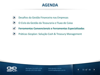 11 
of 38 
www.gesplan.com.br 
marketing@gesplan.com.br 
São Paulo: (11) 3075-1130 
Joinville: (47) 2105-5000 
Desafios da Gestão Financeira nas Empresas 
AGENDA 
O Ciclo da Gestão da Tesouraria e Fluxo de Caixa 
Ferramentas Convencionais e Ferramentas Especializadas 
Práticas Gesplan: Solução Cash & Treasury Management  