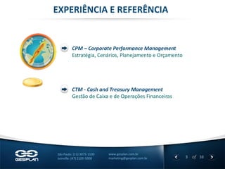 3 
of 38 
www.gesplan.com.br 
marketing@gesplan.com.br 
São Paulo: (11) 3075-1130 
Joinville: (47) 2105-5000 
EXPERIÊNCIA E REFERÊNCIA 
CPM – Corporate Performance Management 
Estratégia, Cenários, Planejamento e Orçamento 
CTM - Cash and Treasury Management 
Gestão de Caixa e de Operações Financeiras  