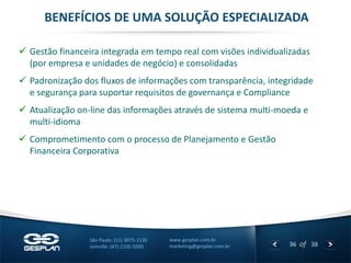 36 
of 38 
www.gesplan.com.br 
marketing@gesplan.com.br 
São Paulo: (11) 3075-1130 
Joinville: (47) 2105-5000 
Gestão financeira integrada em tempo real com visões individualizadas (por empresa e unidades de negócio) e consolidadas 
Padronização dos fluxos de informações com transparência, integridade e segurança para suportar requisitos de governança e Compliance 
Atualização on-line das informações através de sistema multi-moeda e multi-idioma 
Comprometimento com o processo de Planejamento e Gestão Financeira Corporativa 
BENEFÍCIOS DE UMA SOLUÇÃO ESPECIALIZADA  