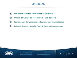 4 
of 38 
www.gesplan.com.br 
marketing@gesplan.com.br 
São Paulo: (11) 3075-1130 
Joinville: (47) 2105-5000 
Desafios da Gestão Financeira nas Empresas 
AGENDA 
O Ciclo da Gestão da Tesouraria e Fluxo de Caixa 
Ferramentas Convencionais e Ferramentas Especializadas 
Práticas Gesplan: Solução Cash & Treasury Management  