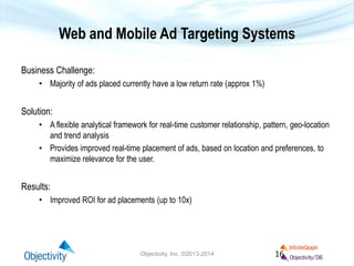 Web and Mobile Ad Targeting Systems
Business Challenge:
• Majority of ads placed currently have a low return rate (approx 1%)
Solution:
• A flexible analytical framework for real-time customer relationship, pattern, geo-location
and trend analysis
• Provides improved real-time placement of ads, based on location and preferences, to
maximize relevance for the user.
Results:
• Improved ROI for ad placements (up to 10x)
Objectivity, Inc. ©2013-2014 16
 