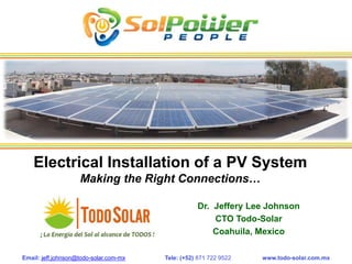 Email: jeff.johnson@todo-solar.com-mx Tele: (+52) 871 722 9522 www.todo-solar.com.mx
Electrical Installation of a PV System
Making the Right Connections…
Dr. Jeffery Lee Johnson
CTO Todo-Solar
Coahuila, Mexico
 