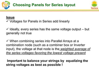 Choosing Panels for Series layout
Issue
 Voltages for Panels in Series add linearly
 Ideally, every series has the same voltage output – but
generally not true
 When combining series into Parallel Arrays at a
combination node (such as a combiner box or Inverter
input), the voltage at that node is the weighted average of
the series voltages favoring the lowest voltage present
Important to balance your strings by equalizing the
string voltages as best as possible !
 