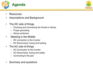 Agenda
• Resources
• Assumptions and Background
• The DC side of things
– Choosing and Connecting the Panels in Series
– Proper grounding
– String combiners
• Meeting in the Middle
– DC connection to the Inverter
– DC Disconnects, fusing and loading
• The AC side of things
– AC Connection to the Inverter
– AC Disconnects, fusing and safety
– Connecting to the grid
• Summary and questions
 