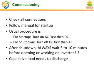 Commissioning
• Check all connections
• Follow manual for startup
• Usual procedure is
– For Startup: Turn on AC First then DC
– For Shutdown: Turn off DC first then AC
• After shutdown, ALWAYS wait 5 to 10 minutes
before opening or working on inverter !!!
• Capacitive load needs to discharge
 