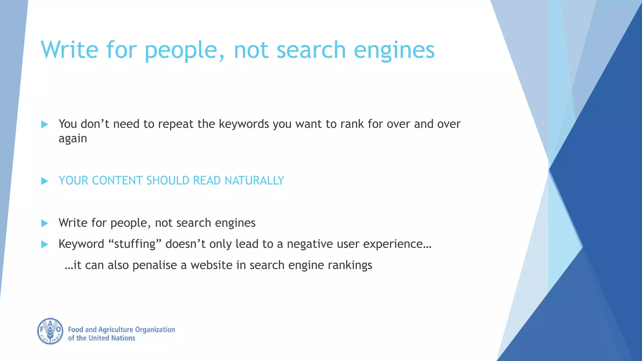 Write for people, not search engines
 You don’t need to repeat the keywords you want to rank for over and over
again
 YOUR CONTENT SHOULD READ NATURALLY
 Write for people, not search engines
 Keyword “stuffing” doesn’t only lead to a negative user experience…
…it can also penalise a website in search engine rankings
 