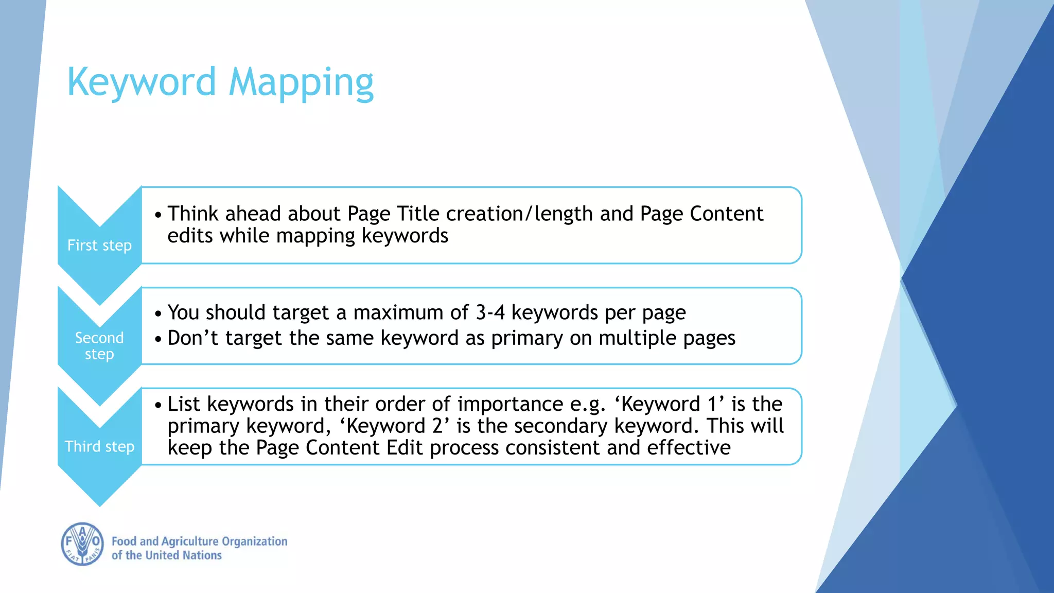 Keyword Mapping
First step
• Think ahead about Page Title creation/length and Page Content
edits while mapping keywords
Second
step
• You should target a maximum of 3-4 keywords per page
• Don’t target the same keyword as primary on multiple pages
Third step
• List keywords in their order of importance e.g. ‘Keyword 1’ is the
primary keyword, ‘Keyword 2’ is the secondary keyword. This will
keep the Page Content Edit process consistent and effective
 