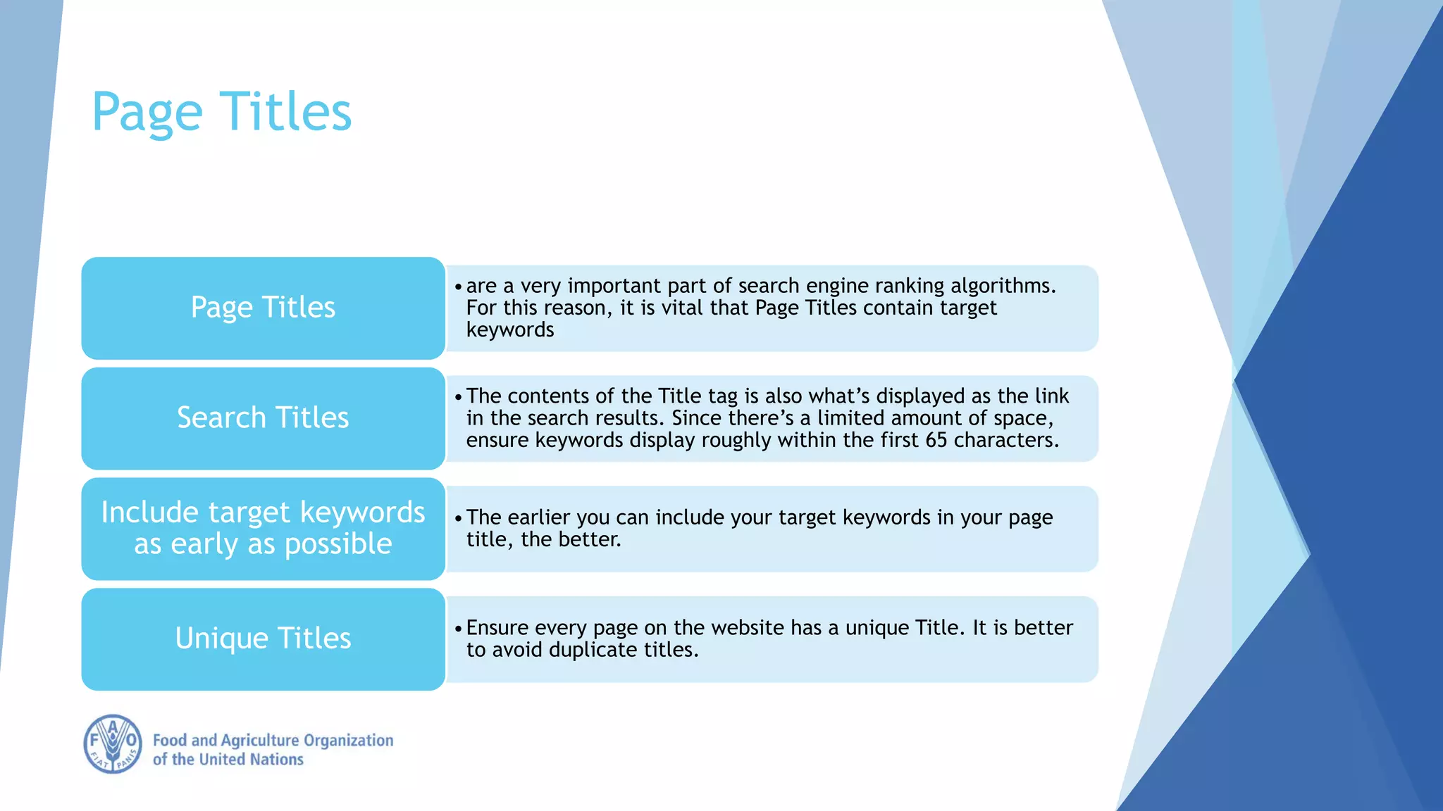 Page Titles
•are a very important part of search engine ranking algorithms.
For this reason, it is vital that Page Titles contain target
keywords
Page Titles
•The contents of the Title tag is also what’s displayed as the link
in the search results. Since there’s a limited amount of space,
ensure keywords display roughly within the first 65 characters.
Search Titles
•The earlier you can include your target keywords in your page
title, the better.
Include target keywords
as early as possible
•Ensure every page on the website has a unique Title. It is better
to avoid duplicate titles.Unique Titles
 