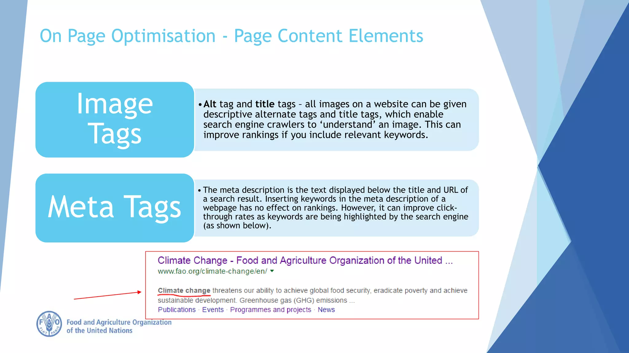 •Alt tag and title tags – all images on a website can be given
descriptive alternate tags and title tags, which enable
search engine crawlers to ‘understand’ an image. This can
improve rankings if you include relevant keywords.
Image
Tags
• The meta description is the text displayed below the title and URL of
a search result. Inserting keywords in the meta description of a
webpage has no effect on rankings. However, it can improve click-
through rates as keywords are being highlighted by the search engine
(as shown below).
Meta Tags
On Page Optimisation - Page Content Elements
 
