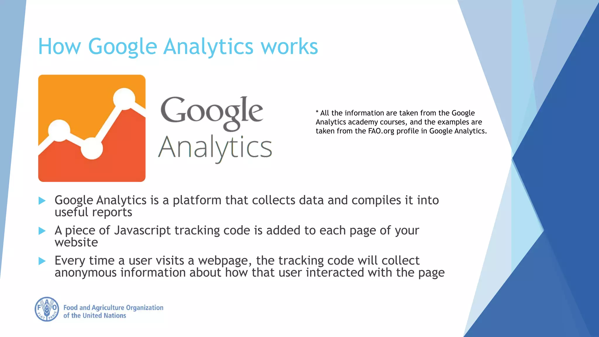 How Google Analytics works
 Google Analytics is a platform that collects data and compiles it into
useful reports
 A piece of Javascript tracking code is added to each page of your
website
 Every time a user visits a webpage, the tracking code will collect
anonymous information about how that user interacted with the page
* All the information are taken from the Google
Analytics academy courses, and the examples are
taken from the FAO.org profile in Google Analytics.
 