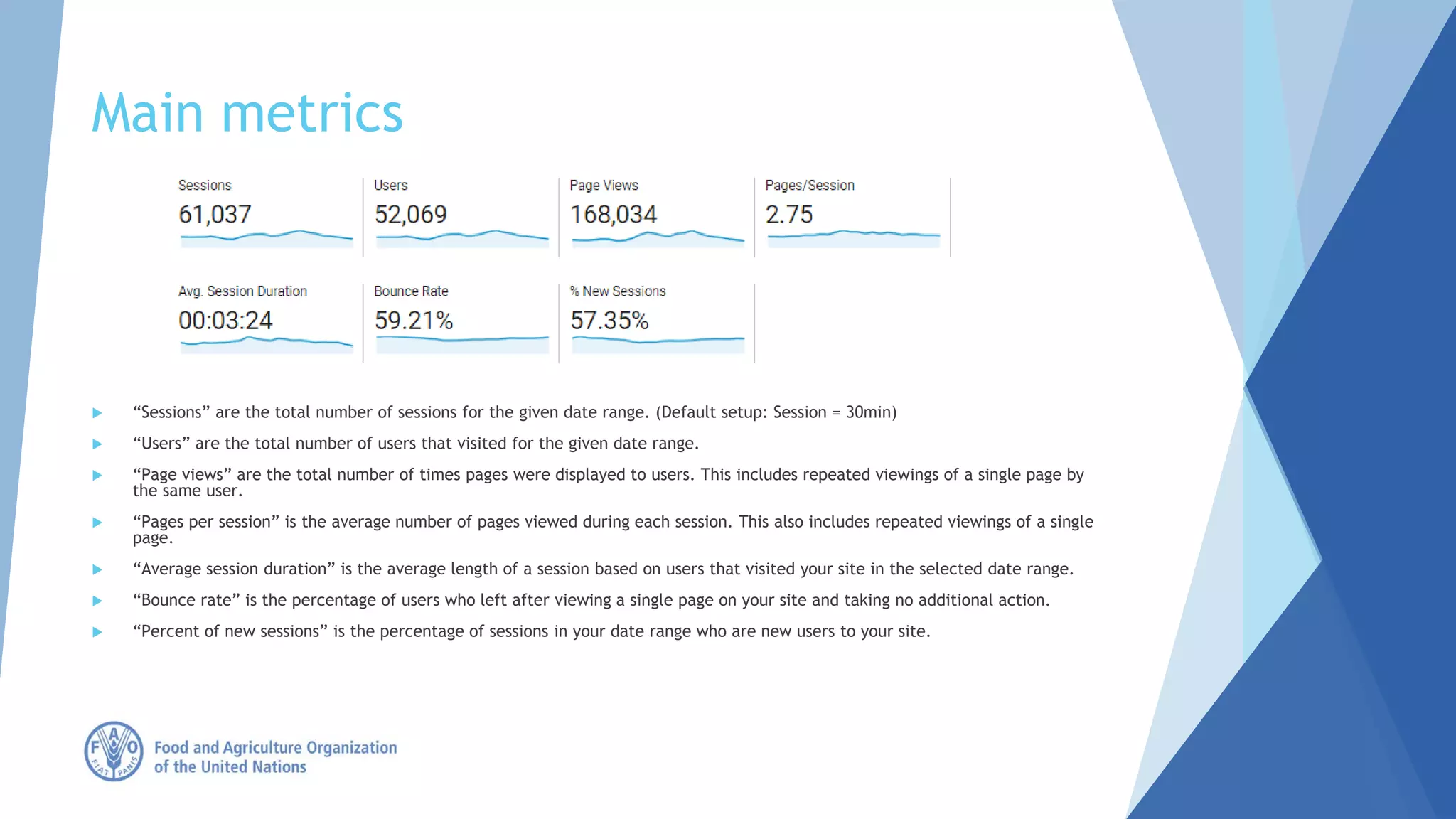 Main metrics
 “Sessions” are the total number of sessions for the given date range. (Default setup: Session = 30min)
 “Users” are the total number of users that visited for the given date range.
 “Page views” are the total number of times pages were displayed to users. This includes repeated viewings of a single page by
the same user.
 “Pages per session” is the average number of pages viewed during each session. This also includes repeated viewings of a single
page.
 “Average session duration” is the average length of a session based on users that visited your site in the selected date range.
 “Bounce rate” is the percentage of users who left after viewing a single page on your site and taking no additional action.
 “Percent of new sessions” is the percentage of sessions in your date range who are new users to your site.
 
