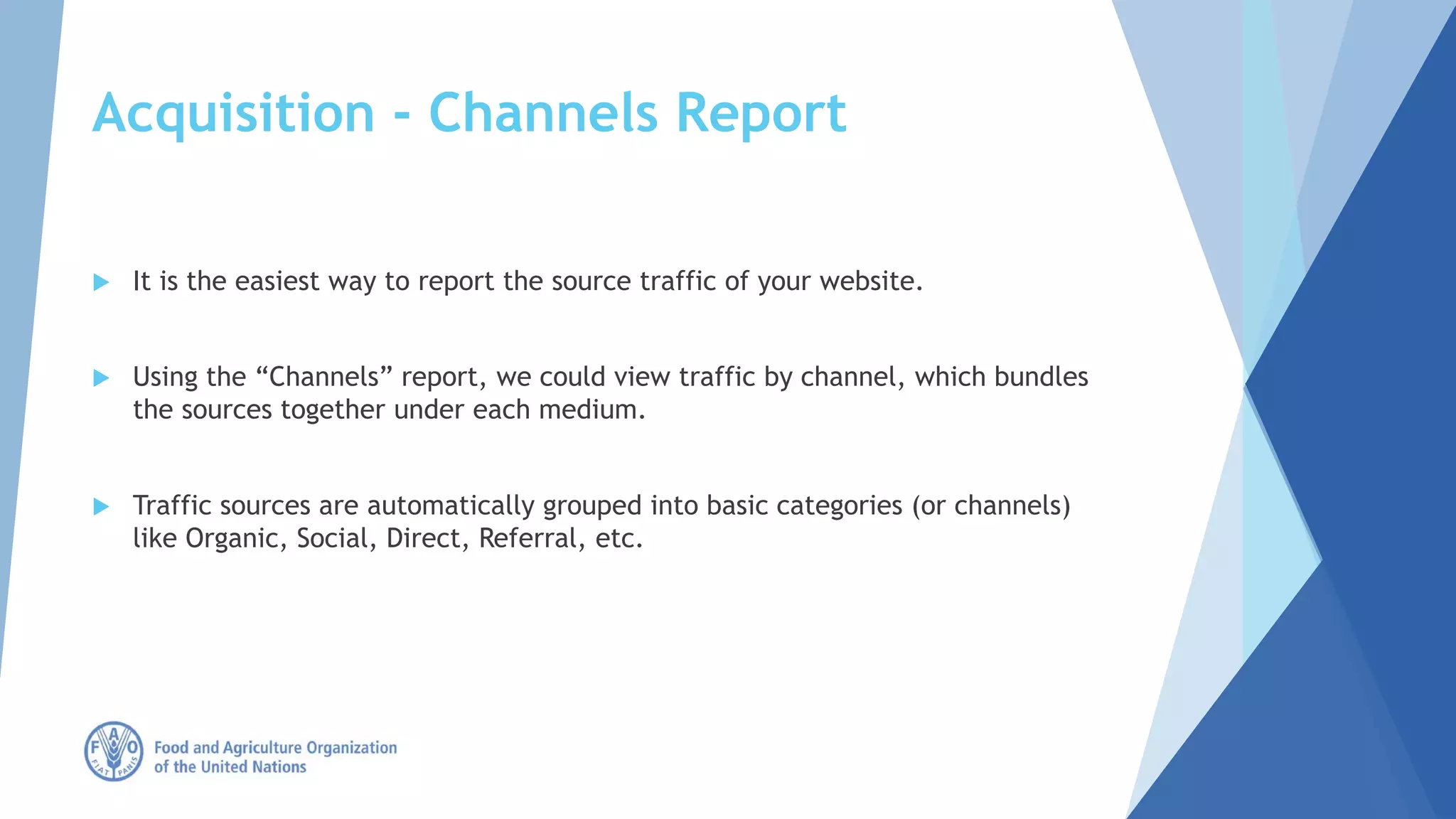Acquisition - Channels Report
 It is the easiest way to report the source traffic of your website.
 Using the “Channels” report, we could view traffic by channel, which bundles
the sources together under each medium.
 Traffic sources are automatically grouped into basic categories (or channels)
like Organic, Social, Direct, Referral, etc.
 