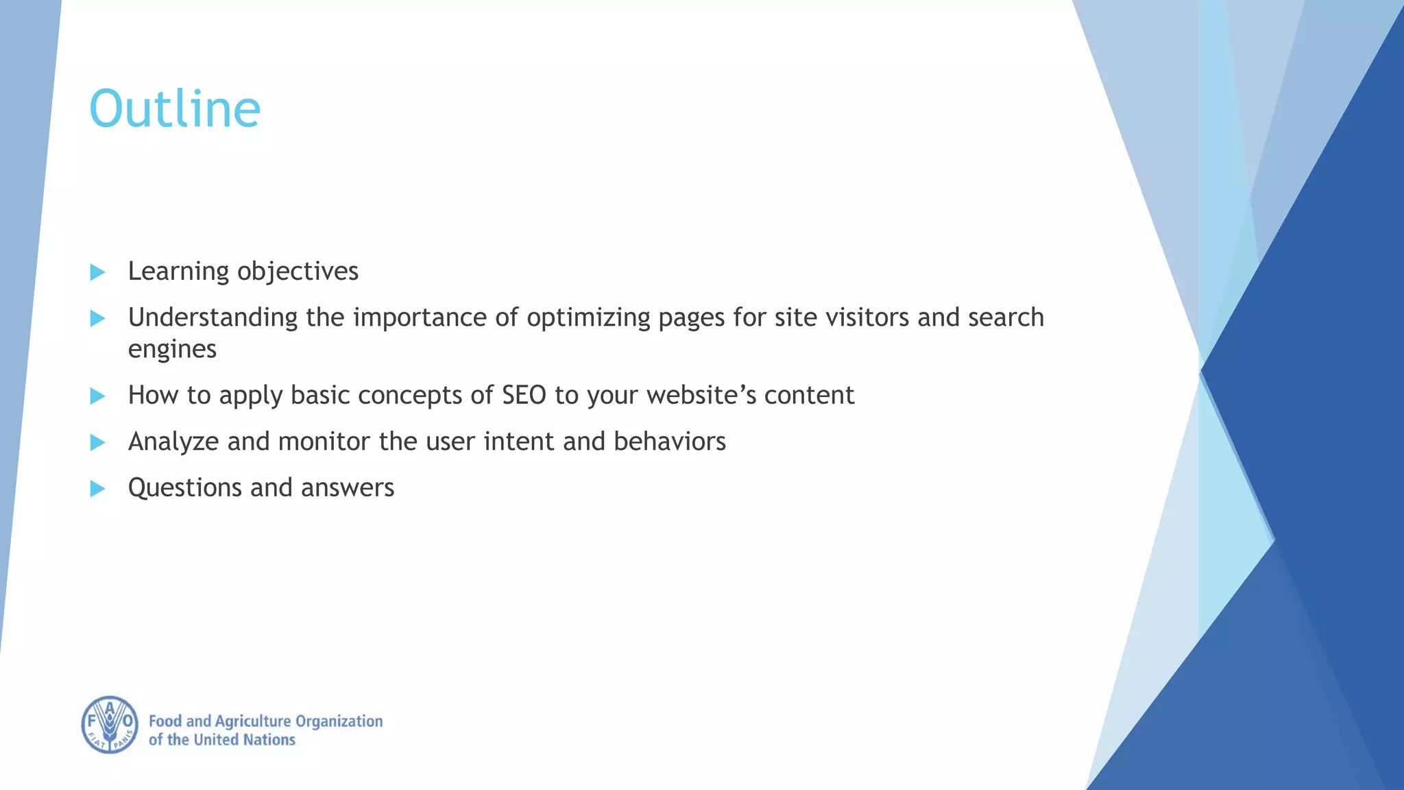 Outline
 Learning objectives
 Understanding the importance of optimizing pages for site visitors and search
engines
 How to apply basic concepts of SEO to your website’s content
 Analyze and monitor the user intent and behaviors
 Questions and answers
 
