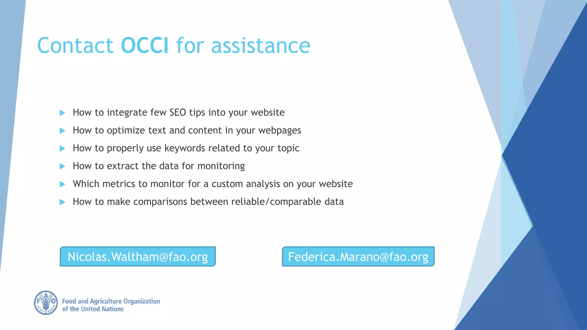 Contact OCCI for assistance
 How to integrate few SEO tips into your website
 How to optimize text and content in your webpages
 How to properly use keywords related to your topic
 How to extract the data for monitoring
 Which metrics to monitor for a custom analysis on your website
 How to make comparisons between reliable/comparable data
Nicolas.Waltham@fao.org Federica.Marano@fao.org
 