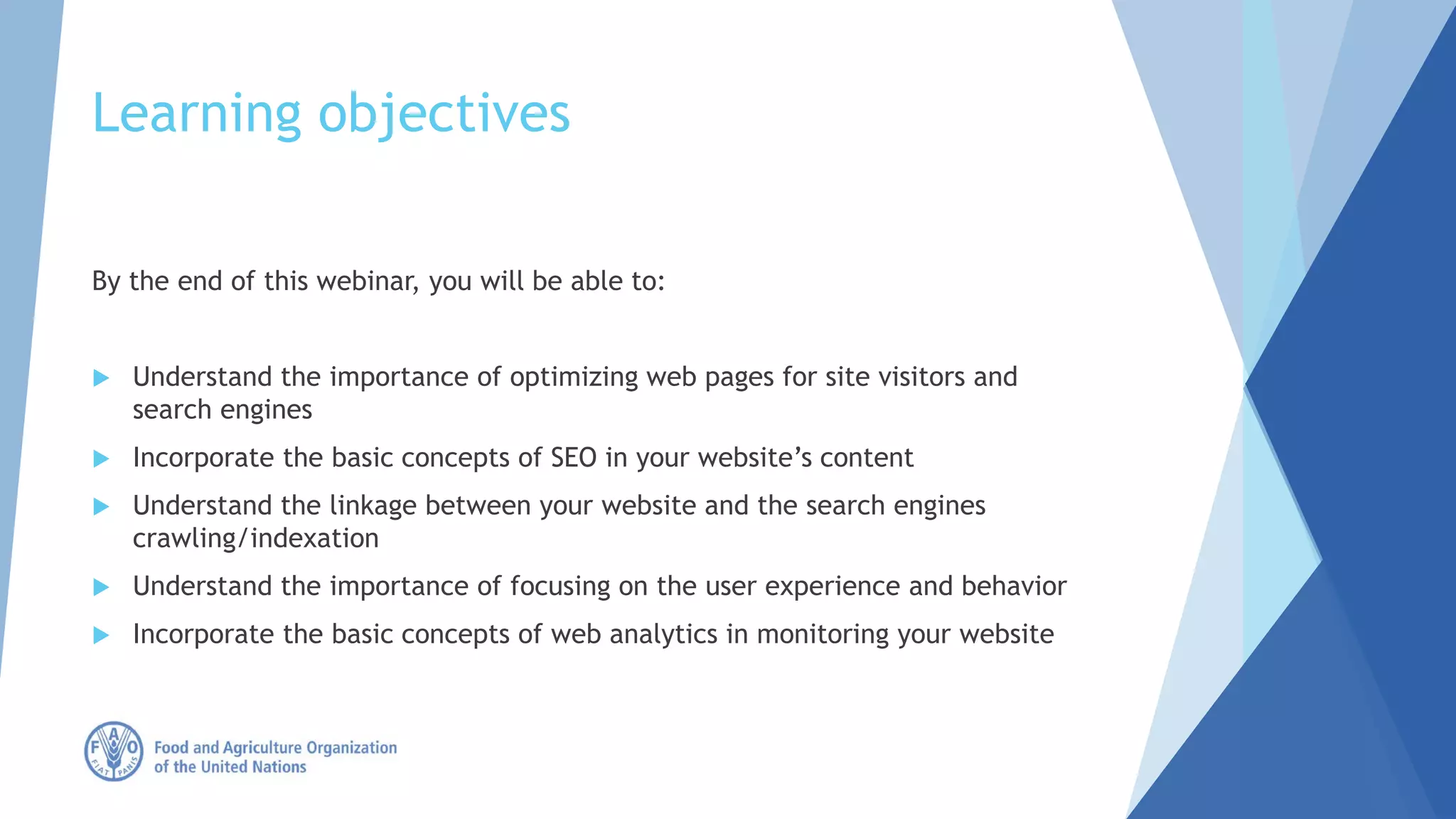 Learning objectives
By the end of this webinar, you will be able to:
 Understand the importance of optimizing web pages for site visitors and
search engines
 Incorporate the basic concepts of SEO in your website’s content
 Understand the linkage between your website and the search engines
crawling/indexation
 Understand the importance of focusing on the user experience and behavior
 Incorporate the basic concepts of web analytics in monitoring your website
 