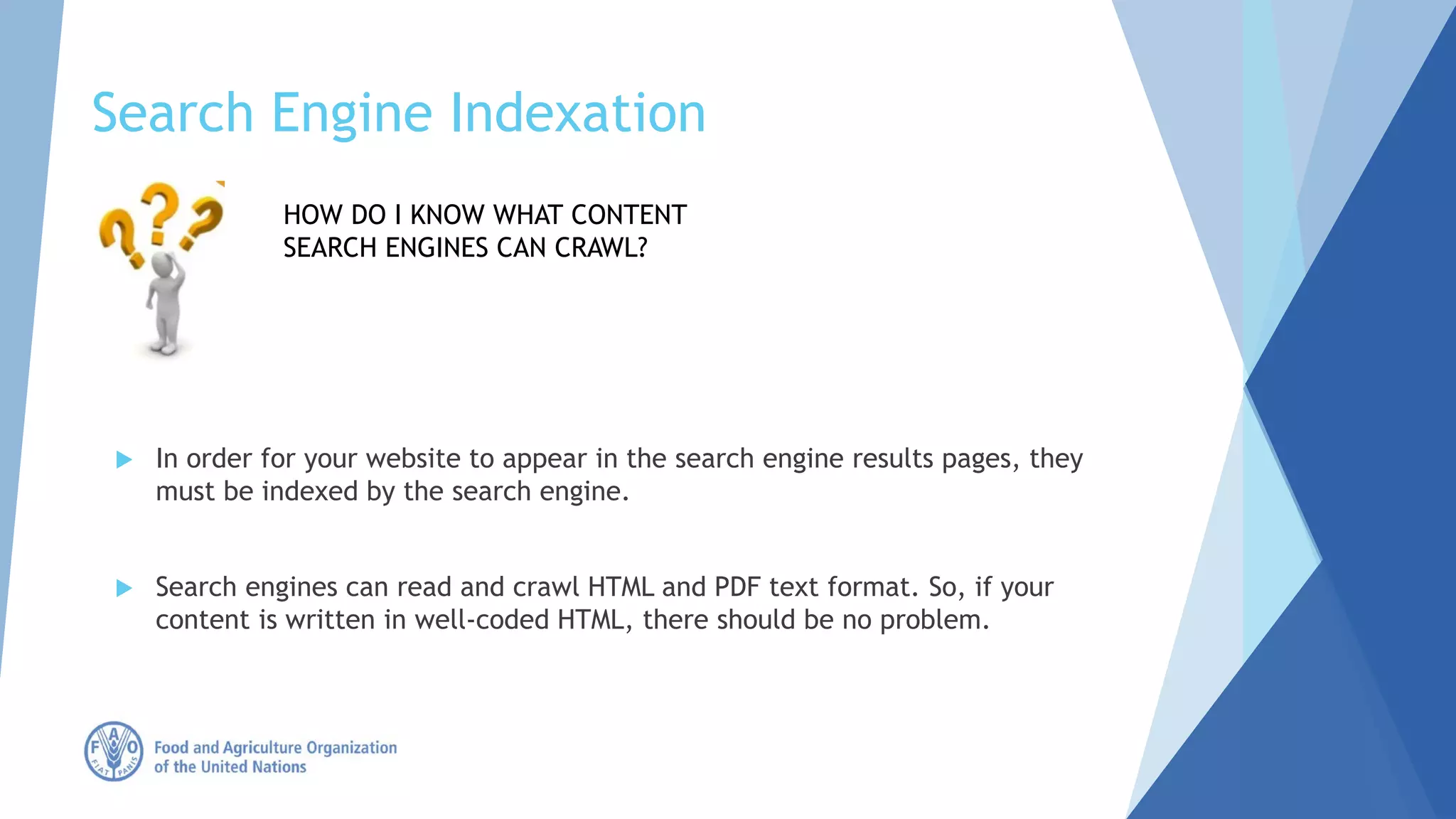 Search Engine Indexation
 In order for your website to appear in the search engine results pages, they
must be indexed by the search engine.
 Search engines can read and crawl HTML and PDF text format. So, if your
content is written in well-coded HTML, there should be no problem.
HOW DO I KNOW WHAT CONTENT
SEARCH ENGINES CAN CRAWL?
 