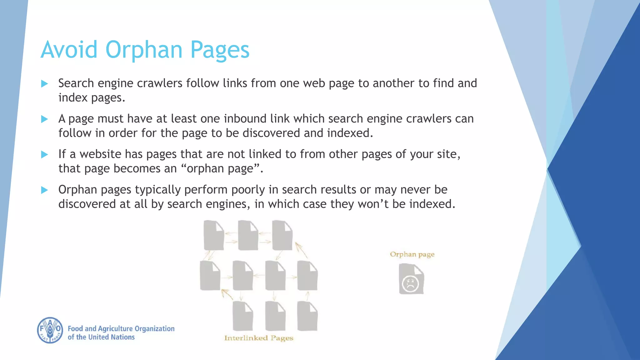 Avoid Orphan Pages
 Search engine crawlers follow links from one web page to another to find and
index pages.
 A page must have at least one inbound link which search engine crawlers can
follow in order for the page to be discovered and indexed.
 If a website has pages that are not linked to from other pages of your site,
that page becomes an “orphan page”.
 Orphan pages typically perform poorly in search results or may never be
discovered at all by search engines, in which case they won’t be indexed.
 