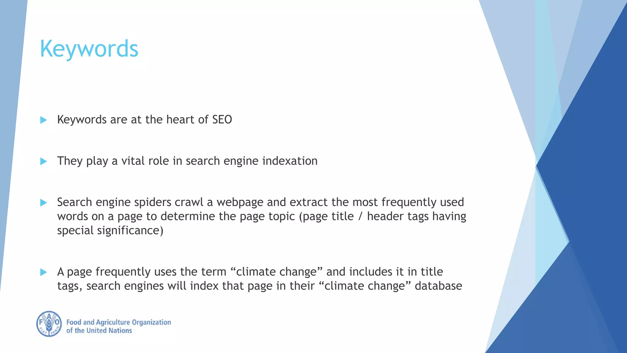 Keywords
 Keywords are at the heart of SEO
 They play a vital role in search engine indexation
 Search engine spiders crawl a webpage and extract the most frequently used
words on a page to determine the page topic (page title / header tags having
special significance)
 A page frequently uses the term “climate change” and includes it in title
tags, search engines will index that page in their “climate change” database
 