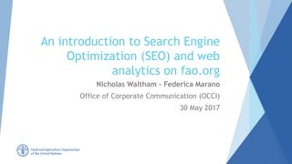 An introduction to Search Engine
Optimization (SEO) and web
analytics on fao.org
Nicholas Waltham – Federica Marano
Office of Corporate Communication (OCCI)
30 May 2017
 