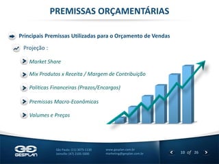 10 
of 26 
www.gesplan.com.br 
marketing@gesplan.com.br 
São Paulo: (11) 3075-1130 
Joinville: (47) 2105-5000 
PREMISSAS ORÇAMENTÁRIAS 
Principais Premissas Utilizadas para o Orçamento de Vendas 
Volumes e Preços 
Mix Produtos x Receita / Margem de Contribuição 
Premissas Macro-Econômicas 
Politicas Financeiras (Prazos/Encargos) 
Projeção : 
Market Share  