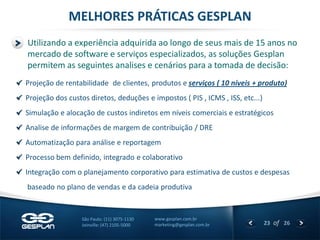 23 
of 26 
www.gesplan.com.br 
marketing@gesplan.com.br 
São Paulo: (11) 3075-1130 
Joinville: (47) 2105-5000 Projeção de rentabilidade de clientes, produtos e serviços ( 10 níveis + produto) Projeção dos custos diretos, deduções e impostos ( PIS , ICMS , ISS, etc...) Simulação e alocação de custos indiretos em níveis comerciais e estratégicos Analise de informações de margem de contribuição / DRE Automatização para análise e reportagem Processo bem definido, integrado e colaborativo Integração com o planejamento corporativo para estimativa de custos e despesas 
baseado no plano de vendas e da cadeia produtiva 
Utilizando a experiência adquirida ao longo de seus mais de 15 anos no mercado de software e serviços especializados, as soluções Gesplan permitem as seguintes analises e cenários para a tomada de decisão: 
MELHORES PRÁTICAS GESPLAN  