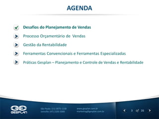 3 
of 26 
www.gesplan.com.br 
marketing@gesplan.com.br 
São Paulo: (11) 3075-1130 
Joinville: (47) 2105-5000 
Desafios do Planejamento de Vendas 
AGENDA 
Processo Orçamentário de Vendas 
Gestão da Rentabilidade 
Ferramentas Convencionais e Ferramentas Especializadas 
Práticas Gesplan – Planejamento e Controle de Vendas e Rentabilidade  
