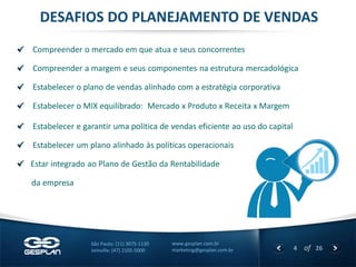 4 
of 26 
www.gesplan.com.br 
marketing@gesplan.com.br 
São Paulo: (11) 3075-1130 
Joinville: (47) 2105-5000 Compreender o mercado em que atua e seus concorrentes Compreender a margem e seus componentes na estrutura mercadológica Estabelecer o plano de vendas alinhado com a estratégia corporativa Estabelecer o MIX equilibrado: Mercado x Produto x Receita x Margem Estabelecer e garantir uma politica de vendas eficiente ao uso do capital Estabelecer um plano alinhado às políticas operacionais Estar integrado ao Plano de Gestão da Rentabilidade 
da empresa 
DESAFIOS DO PLANEJAMENTO DE VENDAS  