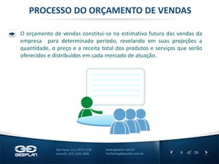 6 
of 26 
www.gesplan.com.br 
marketing@gesplan.com.br 
São Paulo: (11) 3075-1130 
Joinville: (47) 2105-5000 
PROCESSO DO ORÇAMENTO DE VENDAS 
O orçamento de vendas constitui-se na estimativa futura das vendas da empresa para determinado período, revelando em suas projeções a quantidade, o preço e a receita total dos produtos e serviços que serão oferecidos e distribuídos em cada mercado de atuação. 
 
