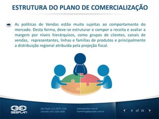 8 
of 26 
www.gesplan.com.br 
marketing@gesplan.com.br 
São Paulo: (11) 3075-1130 
Joinville: (47) 2105-5000 
ESTRUTURA DO PLANO DE COMERCIALIZAÇÃO 
As políticas de Vendas estão muito sujeitas ao comportamento do mercado. Desta forma, deve-se estruturar e compor a receita e avaliar a margem por níveis hierárquicos, como grupos de clientes, canais de vendas, representantes, linhas e famílias de produtos e principalmente a distribuição regional atribuída pela projeção fiscal. 
 