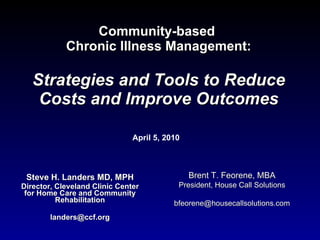 Community-based  Chronic Illness Management: Strategies and Tools to Reduce Costs and Improve Outcomes Steve H. Landers MD, MPH Director, Cleveland Clinic Center for Home Care and Community Rehabilitation [email_address] April 5, 2010 Brent T. Feorene, MBA President, House Call Solutions [email_address] 