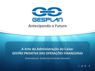 1 
of 22 
GESTÃO PROATIVA DAS OPERAÇÕES FINANCEIRAS 
Elaborado por: Guilherme Fernandes Germano 
A Arte da Administração do Caixa:  