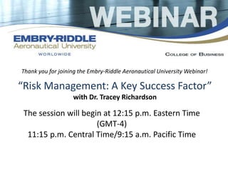 Thank you for joining the Embry-Riddle Aeronautical University Webinar! 
“Risk Management: A Key Success Factor” 
with Dr. Tracey Richardson 
The session will begin at 12:15 p.m. Eastern Time 
(GMT-4) 
11:15 p.m. Central Time/9:15 a.m. Pacific Time 
 