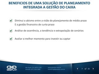 7 
of 25 
www.gesplan.com.br 
marketing@gesplan.com.br 
São Paulo: (11) 3075-1130 
Joinville: (47) 2105-5000 
BENEFICIOS DE UMA SOLUÇÃO DE PLANEJAMENTO INTEGRADA A GESTÃO DO CAIXA 
Diminui o abismo entre a visão do planejamento de médio prazo 
E a gestão financeira de curto prazo 
Análise de ocorrência, a tendência e extrapolação de cenários 
Avaliar o melhor momento para investir ou captar  