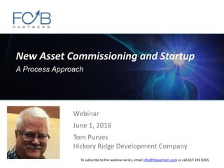 New Asset Commissioning and Startup
A Process Approach
Webinar
June 1, 2016
Tom Purves
Hickory Ridge Development Company
To subscribe to the webinar series, email info@fcbpartners.com or call 617 245 0265
 